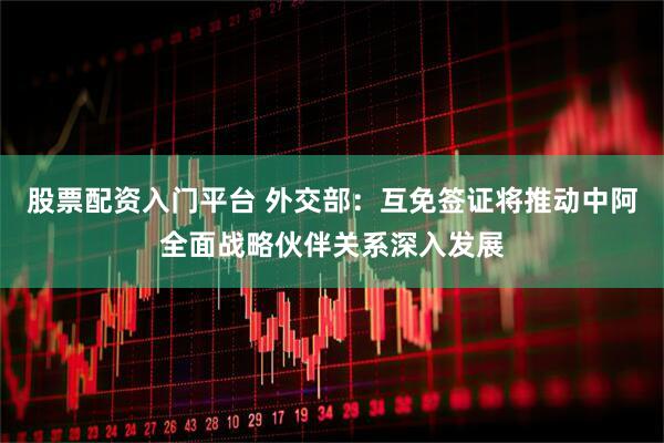 股票配资入门平台 外交部：互免签证将推动中阿全面战略伙伴关系深入发展