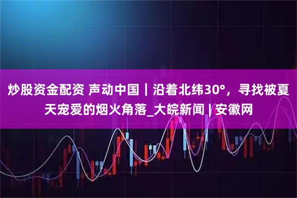 炒股资金配资 声动中国｜沿着北纬30°，寻找被夏天宠爱的烟火角落_大皖新闻 | 安徽网