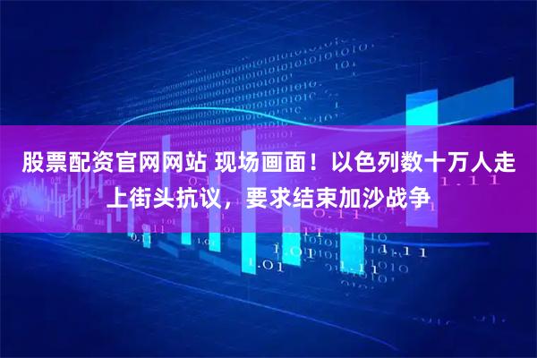 股票配资官网网站 现场画面！以色列数十万人走上街头抗议，要求结束加沙战争