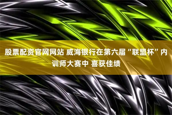股票配资官网网站 威海银行在第六届“联盟杯”内训师大赛中 喜获佳绩