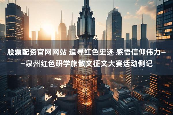 股票配资官网网站 追寻红色史迹 感悟信仰伟力——泉州红色研学旅散文征文大赛活动侧记