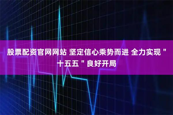 股票配资官网网站 坚定信心乘势而进 全力实现＂十五五＂良好开局
