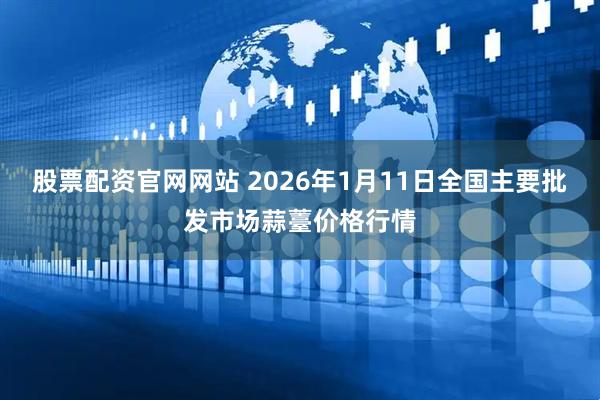 股票配资官网网站 2026年1月11日全国主要批发市场蒜薹价格行情