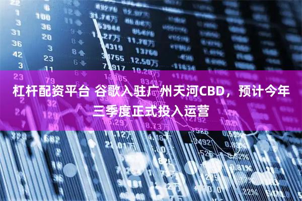 杠杆配资平台 谷歌入驻广州天河CBD，预计今年三季度正式投入运营