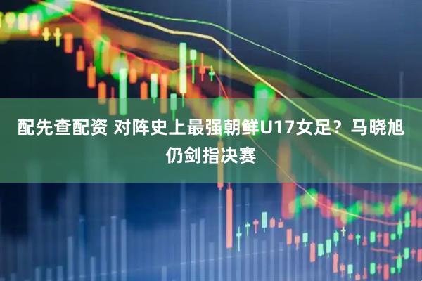 配先查配资 对阵史上最强朝鲜U17女足？马晓旭仍剑指决赛