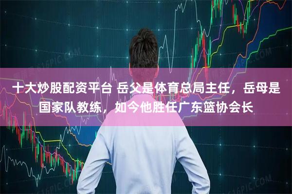 十大炒股配资平台 岳父是体育总局主任，岳母是国家队教练，如今他胜任广东篮协会长