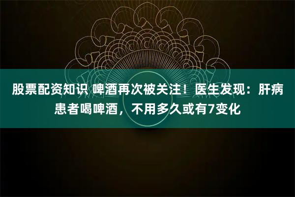 股票配资知识 啤酒再次被关注！医生发现：肝病患者喝啤酒，不用多久或有7变化