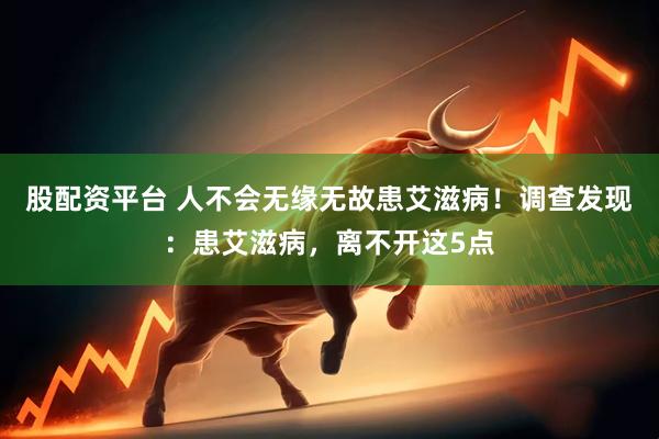 股配资平台 人不会无缘无故患艾滋病！调查发现：患艾滋病，离不开这5点